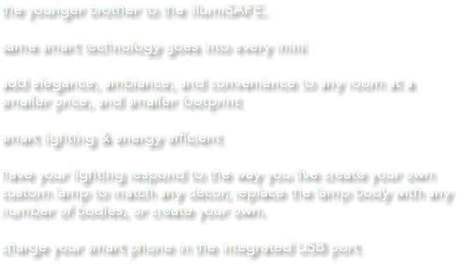 the younger brother to the illumiSAFE. same smart technology goes into every mini add elegance, ambiance, and convenience to any room at a smaller price, and smaller footprint smart lighting & energy efficient have your lighting respond to the way you live create your own custom lamp to match any decor, replace the lamp body with any number of bodies, or create your own. charge your smart phone in the integrated USB port 