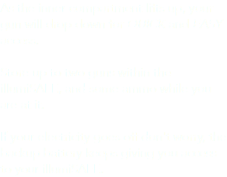 As the inner compartment lifts up, your gun will drop down for QUICK and EASY access. Store up to two guns within the illumiSAFE, and some ammo while you are at it. If your electricity goes off don't worry, the backup battery keeps giving you access to your illumiSAFE.